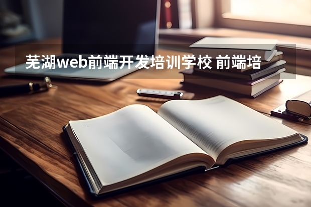 芜湖web前端开发培训学校 前端培训机构哪个最好