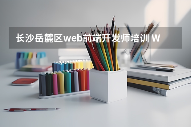 长沙岳麓区web前端开发师培训 WEB前端工程师培训费多少?大概多少时间_web前端开发考证多少钱